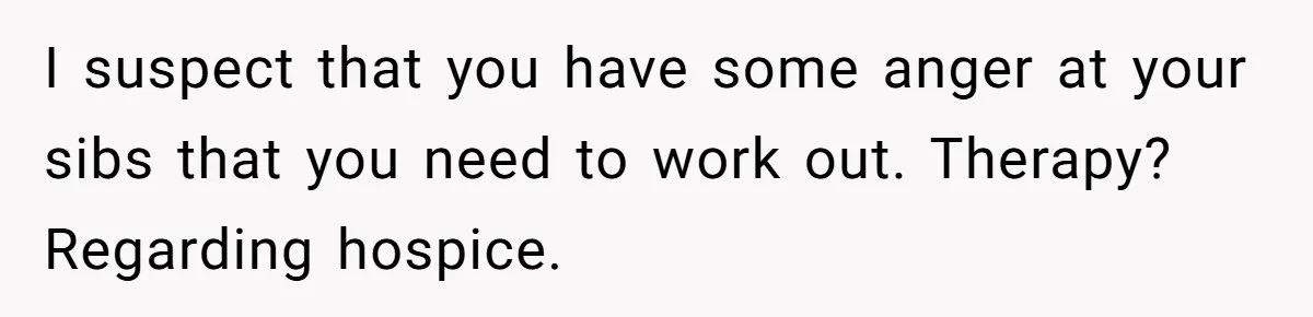 I suspect that you have some anger at your sibs that you need to work out. Therapy? Regarding hospice.