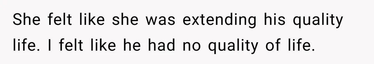 She felt like she was extending his quality life. I felt like he had no quality of life.