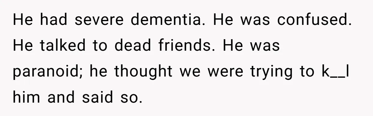 He had severe dementia. He was confused. He talked to dead friends. He was paranoid; he thought we were trying to k__l him and said so.