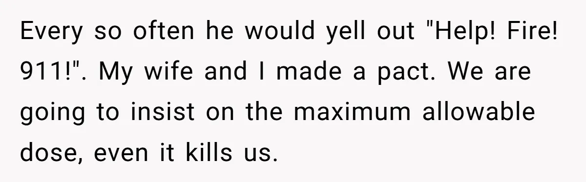 Every so often he would yell out "Help! Fire! 911!". My wife and I made a pact. We are going to insist on the maximum allowable dose, even it kills...