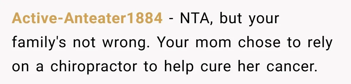 Active-Anteater1884 − NTA, but your family's not wrong. Your mom chose to rely on a chiropractor to help cure her cancer.