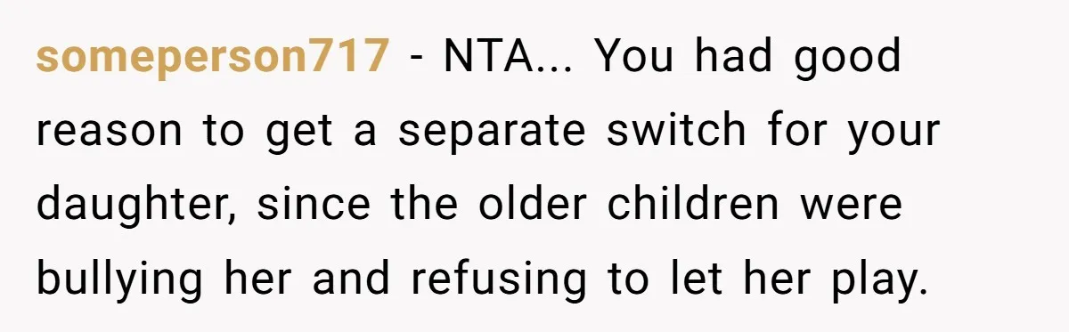 someperson717 − NTA... You had good reason to get a separate switch for your daughter, since the older children were bullying her and refusing to let her play.