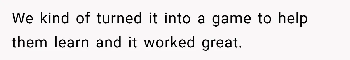 We kind of turned it into a game to help them learn and it worked great.