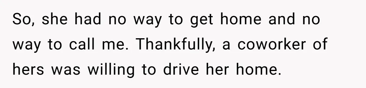 So, she had no way to get home and no way to call me. Thankfully, a coworker of hers was willing to drive her home.