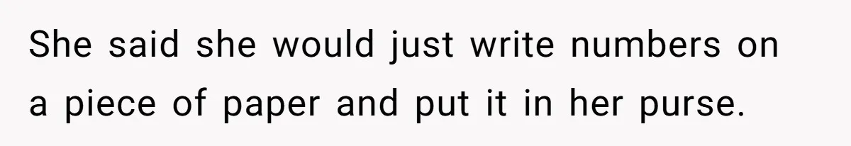 She said she would just write numbers on a piece of paper and put it in her purse.