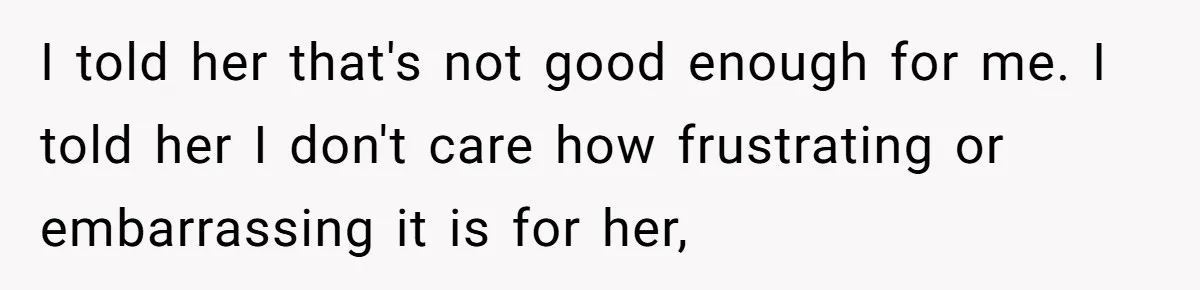 I told her that's not good enough for me. I told her I don't care how frustrating or embarrassing it is for her,