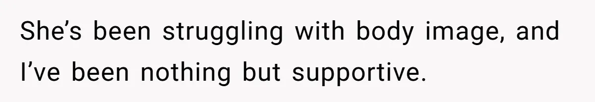 She’s been struggling with body image, and I’ve been nothing but supportive.