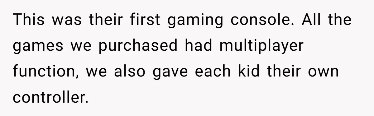 This was their first gaming console. All the games we purchased had multiplayer function, we also gave each kid their own controller.