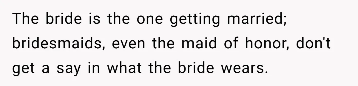 The bride is the one getting married; bridesmaids, even the maid of honor, don't get a say in what the bride wears.
