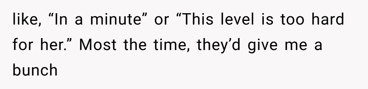 like, “In a minute” or “This level is too hard for her.” Most the time, they’d give me a bunch