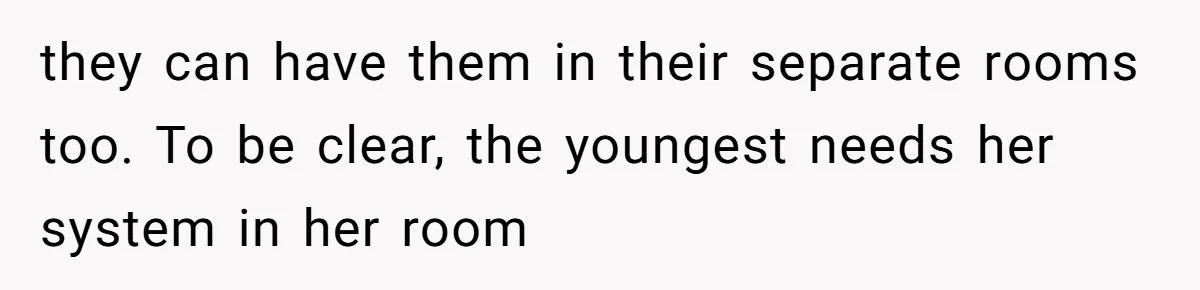 they can have them in their separate rooms too. To be clear, the youngest needs her system in her room