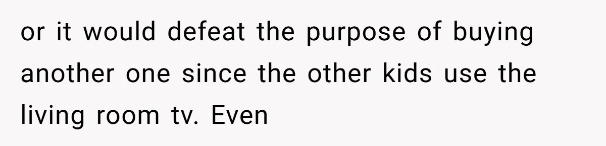 or it would defeat the purpose of buying another one since the other kids use the living room tv. Even