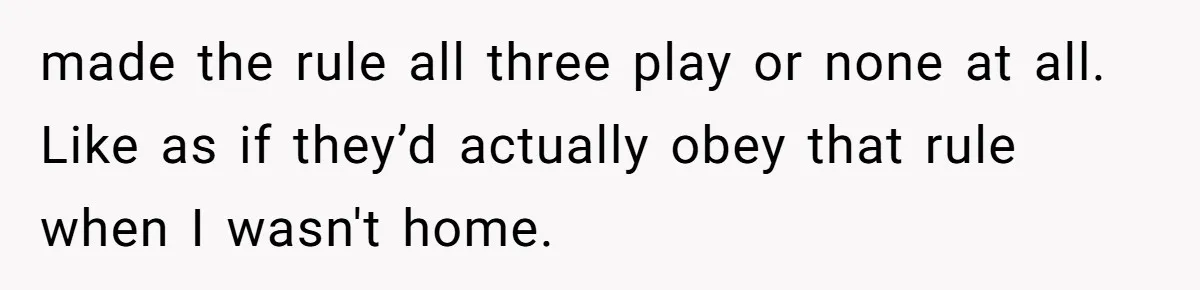 made the rule all three play or none at all. Like as if they’d actually obey that rule when I wasn't home.