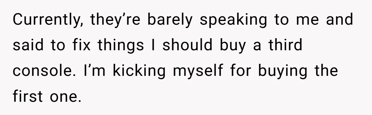 Currently, they’re barely speaking to me and said to fix things I should buy a third console. I’m kicking myself for buying the first one.