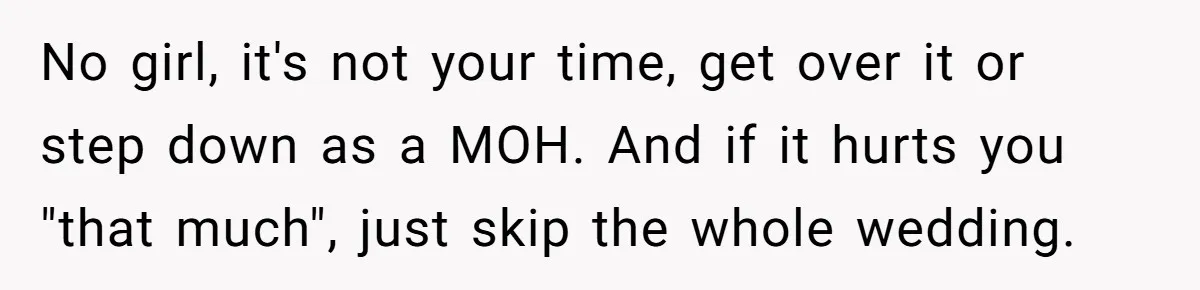 No girl, it's not your time, get over it or step down as a MOH. And if it hurts you "that much", just skip the whole wedding.