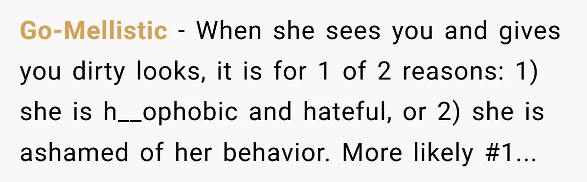 Go-Mellistic − When she sees you and gives you dirty looks, it is for 1 of 2 reasons: 1) she is h__ophobic and hateful, or 2) she is ashamed of...
