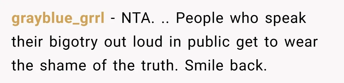 grayblue_grrl − NTA. .. People who speak their bigotry out loud in public get to wear the shame of the truth. Smile back.