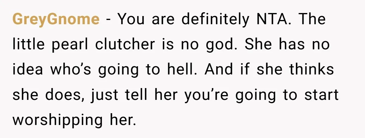 GreyGnome − You are definitely NTA. The little pearl clutcher is no god. She has no idea who’s going to hell. And if she thinks she does, just tell her...