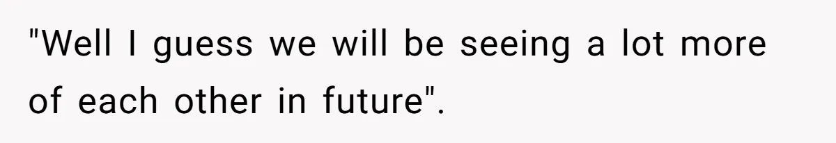 "Well I guess we will be seeing a lot more of each other in future".