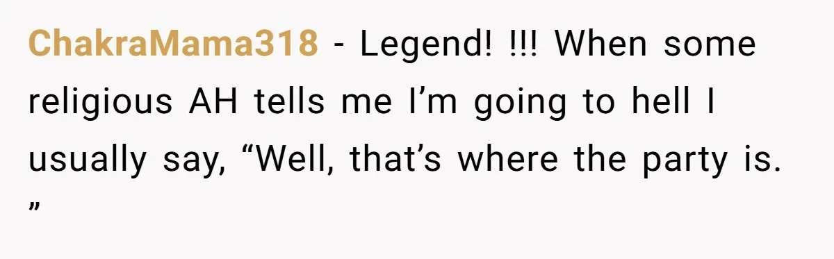 ChakraMama318 − Legend! !!! When some religious AH tells me I’m going to hell I usually say, “Well, that’s where the party is. ”