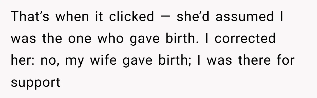 That’s when it clicked — she’d assumed I was the one who gave birth. I corrected her: no, my wife gave birth; I was there for support