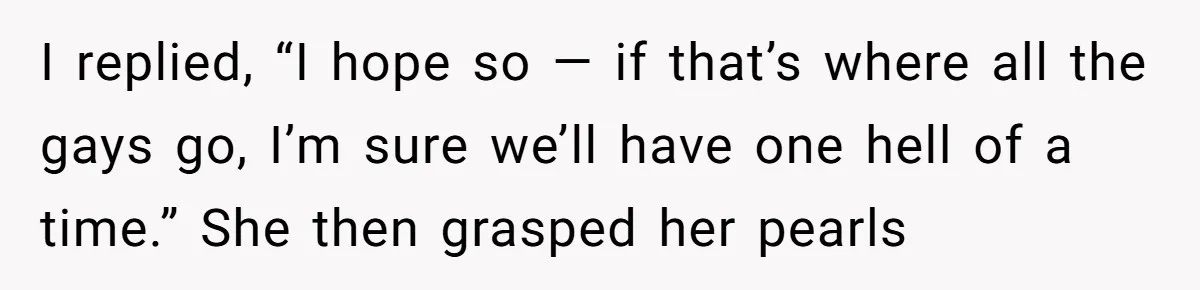 I replied, “I hope so — if that’s where all the gays go, I’m sure we’ll have one hell of a time.” She then grasped her pearls