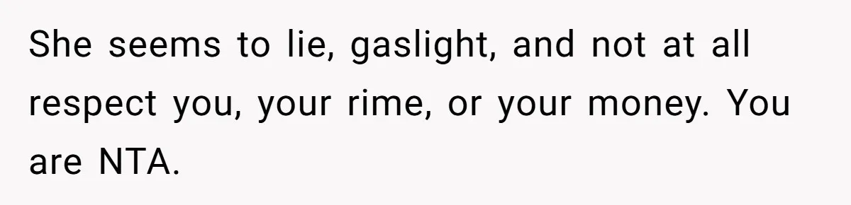 She seems to lie, gaslight, and not at all respect you, your rime, or your money. You are NTA.