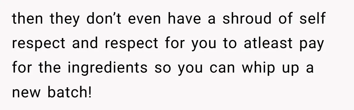 then they don’t even have a shroud of self respect and respect for you to atleast pay for the ingredients so you can whip up a new batch!