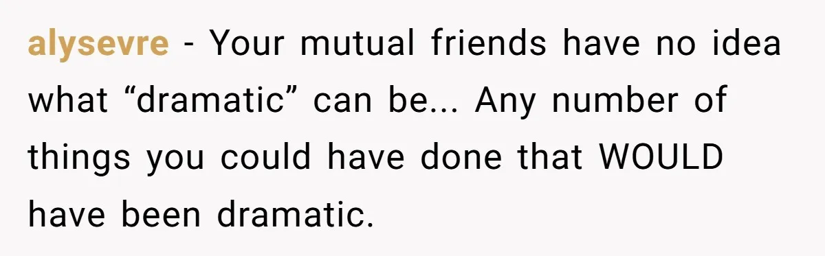 alysevre − Your mutual friends have no idea what “dramatic” can be... Any number of things you could have done that WOULD have been dramatic.