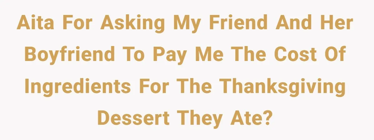 AITA for asking my friend and her boyfriend to pay me the cost of ingredients for the Thanksgiving dessert they ate?