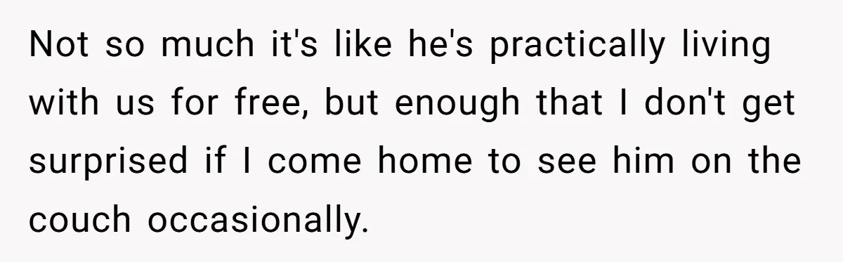 Not so much it's like he's practically living with us for free, but enough that I don't get surprised if I come home to see him on the couch occasionally.