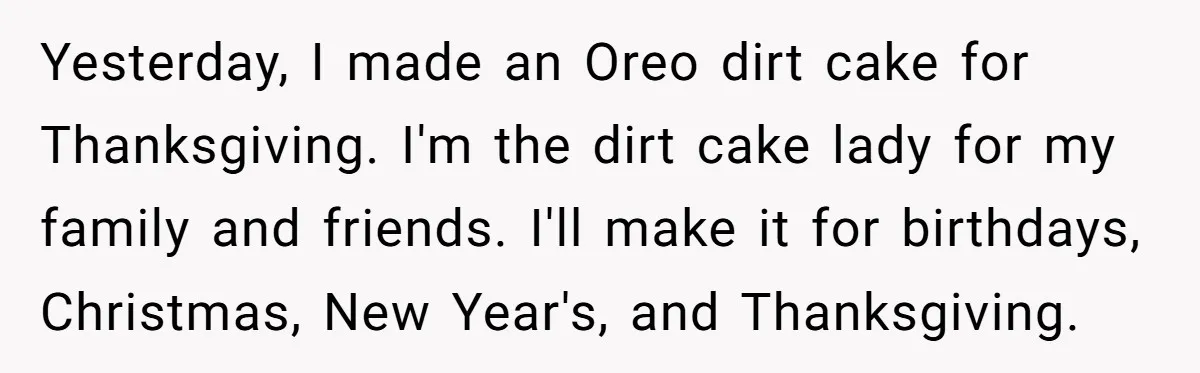 Yesterday, I made an Oreo dirt cake for Thanksgiving. I'm the dirt cake lady for my family and friends. I'll make it for birthdays, Christmas, New Year's, and Thanksgiving.