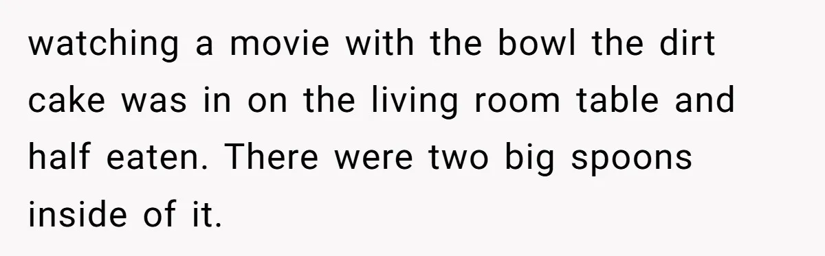 watching a movie with the bowl the dirt cake was in on the living room table and half eaten. There were two big spoons inside of it.