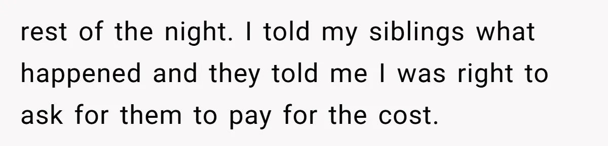 rest of the night. I told my siblings what happened and they told me I was right to ask for them to pay for the cost.