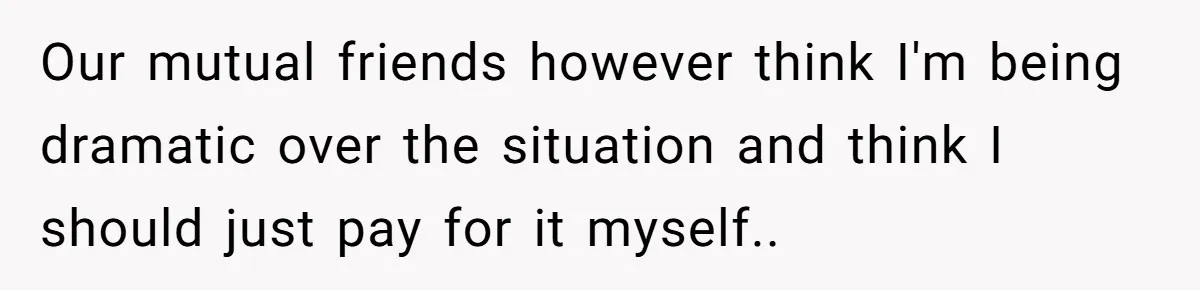Our mutual friends however think I'm being dramatic over the situation and think I should just pay for it myself..