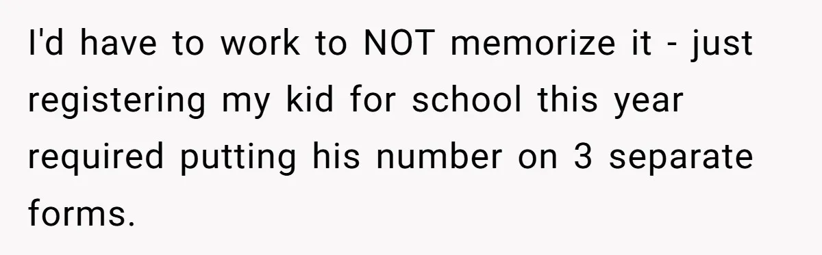 I'd have to work to NOT memorize it - just registering my kid for school this year required putting his number on 3 separate forms.