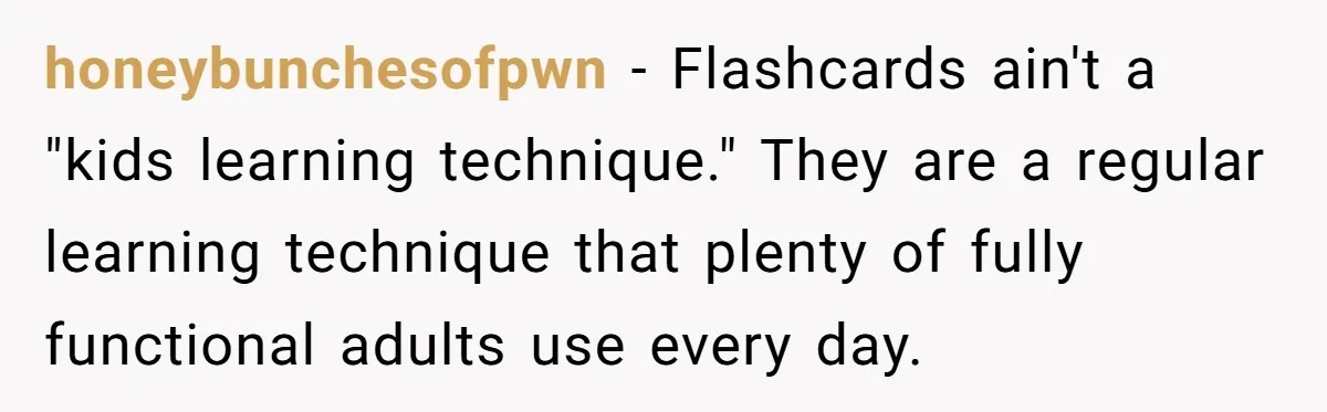 honeybunchesofpwn − Flashcards ain't a "kids learning technique." They are a regular learning technique that plenty of fully functional adults use every day.