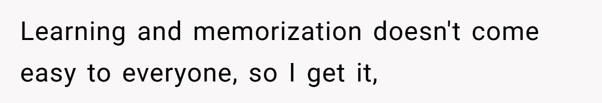 Learning and memorization doesn't come easy to everyone, so I get it,