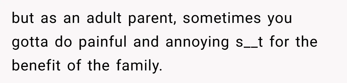 but as an adult parent, sometimes you gotta do painful and annoying s__t for the benefit of the family.