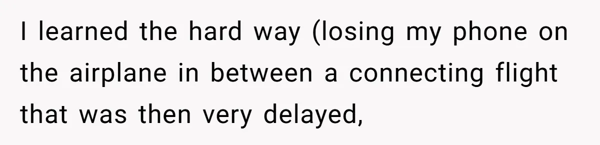 I learned the hard way (losing my phone on the airplane in between a connecting flight that was then very delayed,