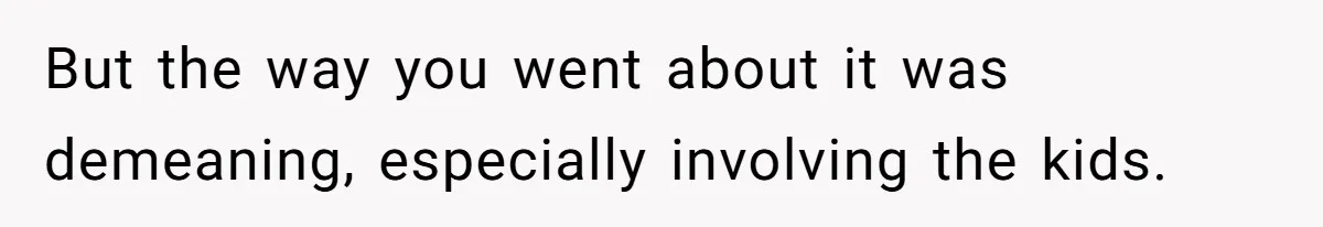 But the way you went about it was demeaning, especially involving the kids.