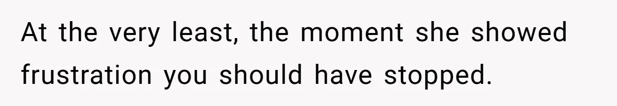 At the very least, the moment she showed frustration you should have stopped.