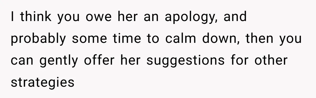I think you owe her an apology, and probably some time to calm down, then you can gently offer her suggestions for other strategies