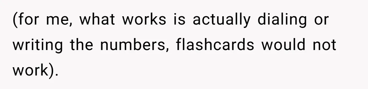 (for me, what works is actually dialing or writing the numbers, flashcards would not work).
