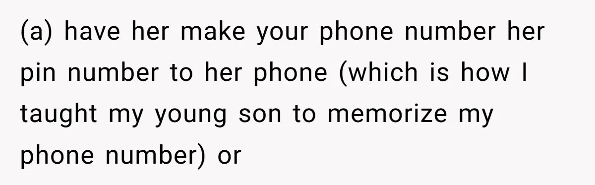 (a) have her make your phone number her pin number to her phone (which is how I taught my young son to memorize my phone number) or