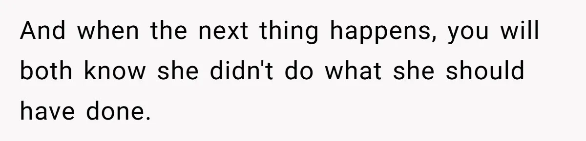 And when the next thing happens, you will both know she didn't do what she should have done.