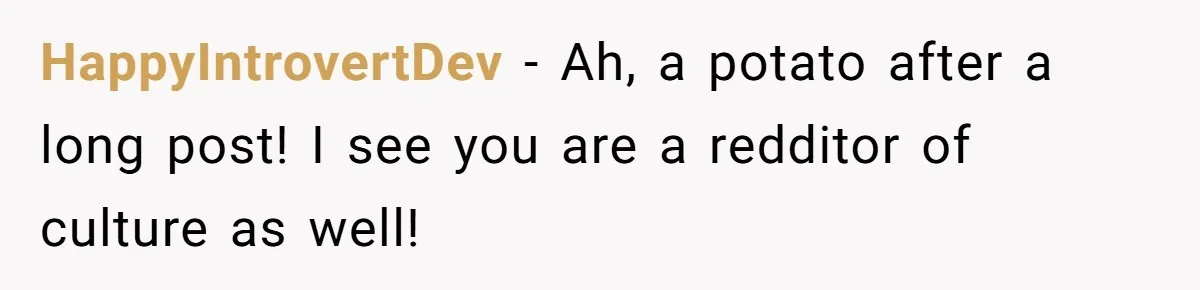HappyIntrovertDev − Ah, a potato after a long post! I see you are a redditor of culture as well!