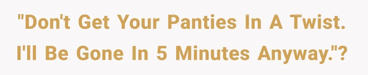 "Don't get your panties in a twist. I'll be gone in 5 minutes anyway."?