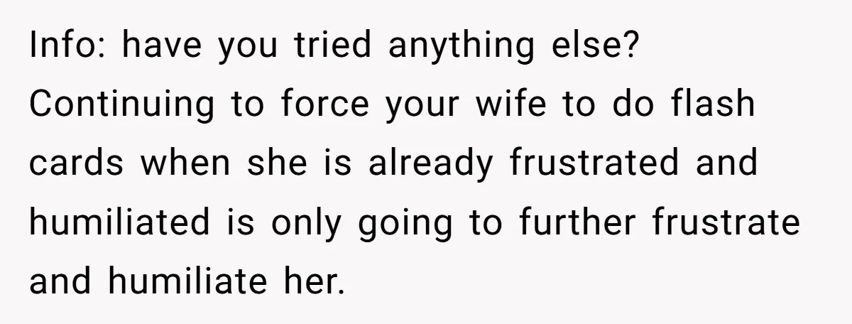 Info: have you tried anything else? Continuing to force your wife to do flash cards when she is already frustrated and humiliated is only going to further frustrate and humiliate...