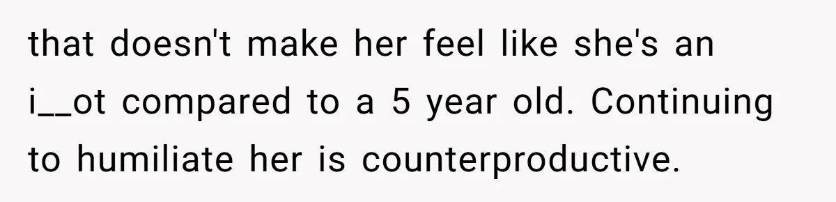 that doesn't make her feel like she's an i__ot compared to a 5 year old. Continuing to humiliate her is counterproductive.